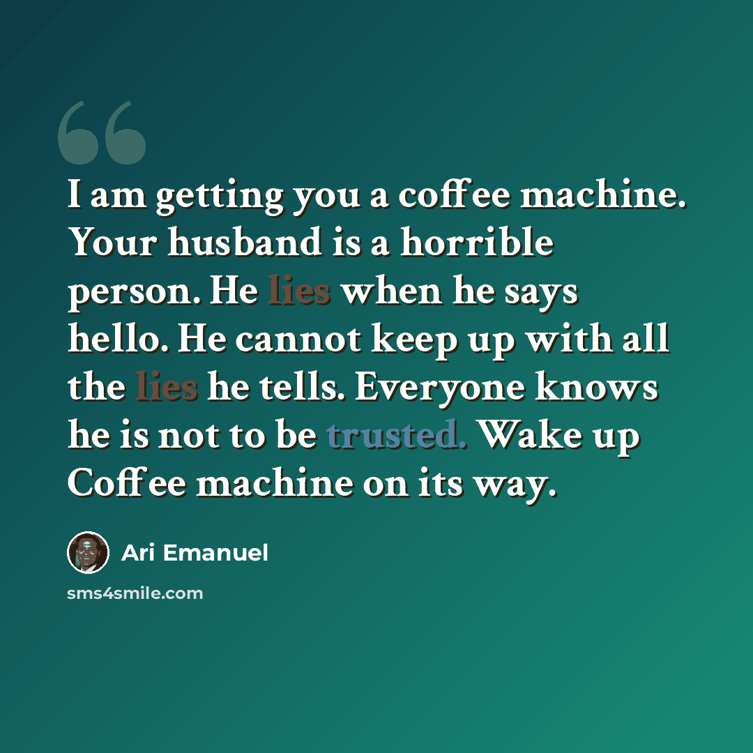 “I am getting you a coffee machine. Your husband is a horrible person. He lies when he says hello. He cannot keep up with all the lies he tells. Everyone knows he is not to be trusted. Wake up Coffee machine on its way.” quote by Ari Emanuel