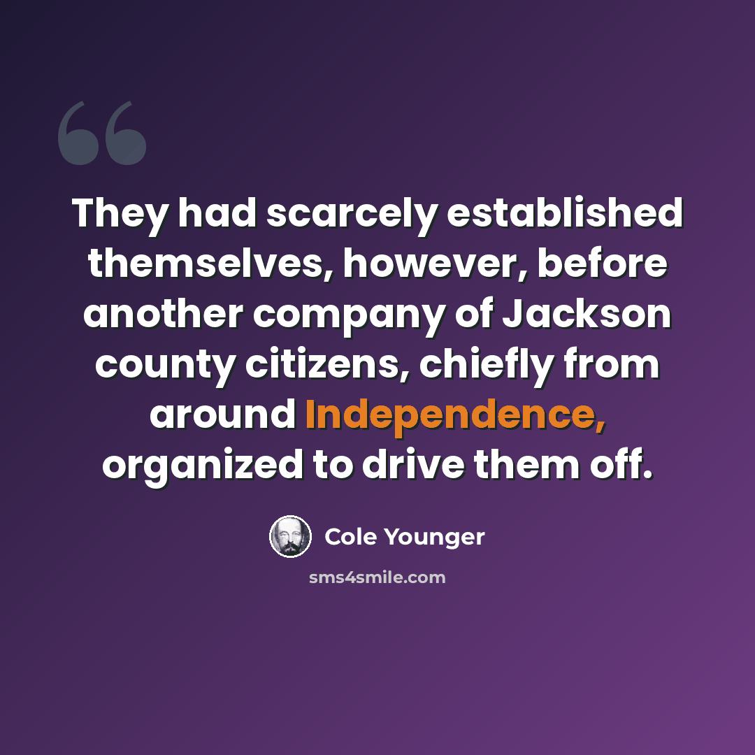 “They had scarcely established themselves, however, before another company of Jackson county citizens, chiefly from around Independence, organized to drive them off.” quote by Cole Younger