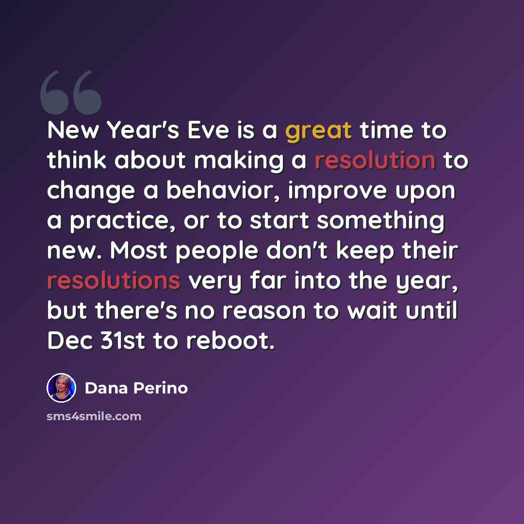 “New Year's Eve is a great time to think about making a resolution to change a behavior, improve upon a practice, or to start something new. Most people don't keep their resolutions very far into the year, but there's no reason to wait until Dec 31st to reboot.” quote by Dana Perino