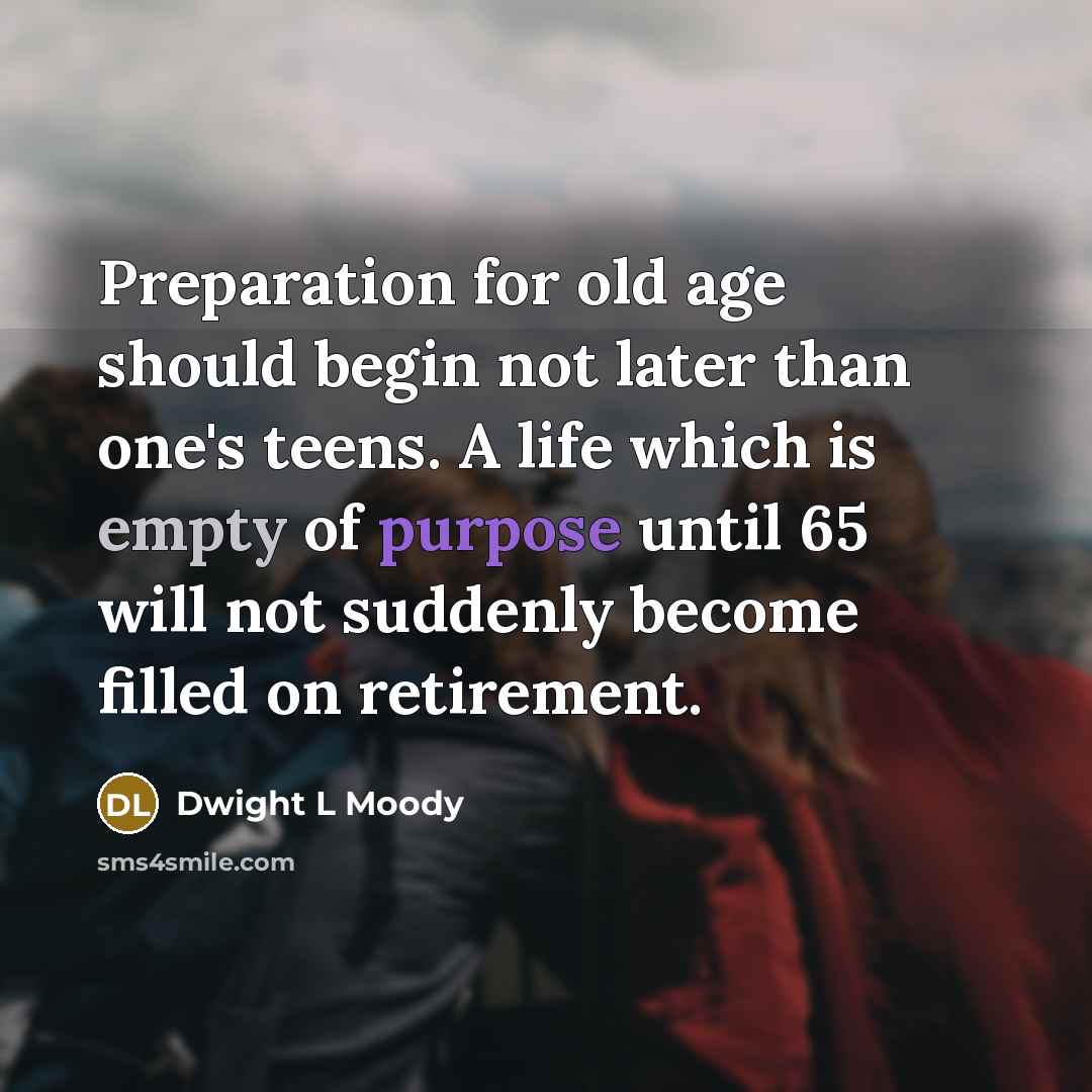 “Preparation for old age should begin not later than one's teens. A life which is empty of purpose until 65 will not suddenly become filled on retirement.” quote by Dwight L Moody