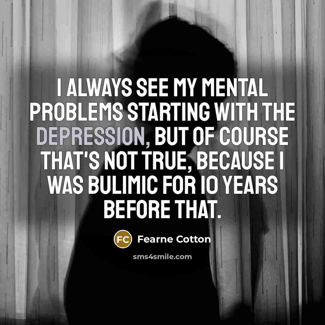 “I always see my mental problems starting with the depression, but of course that's not true, because I was bulimic for 10 years before that.” quote by Fearne Cotton