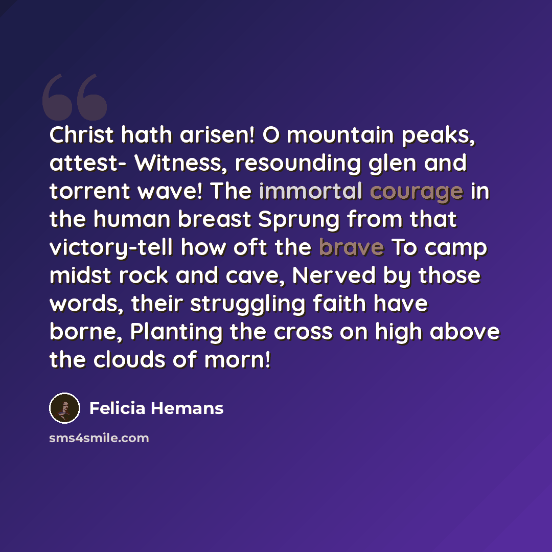 “Christ hath arisen! O mountain peaks, attest- Witness, resounding glen and torrent wave! The immortal courage in the human breast Sprung from that victory-tell how oft the brave To camp midst rock and cave, Nerved by those words, their struggling faith have borne, Planting the cross on high above…” quote by Felicia Hemans
