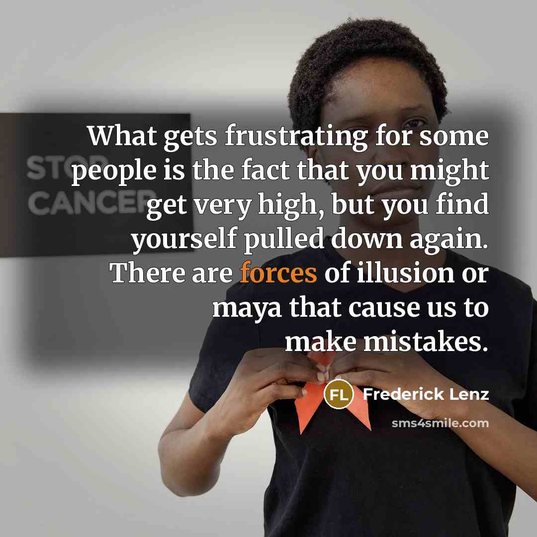 “What gets frustrating for some people is the fact that you might get very high, but you find yourself pulled down again. There are forces of illusion or maya that cause us to make mistakes.” quote by Frederick Lenz