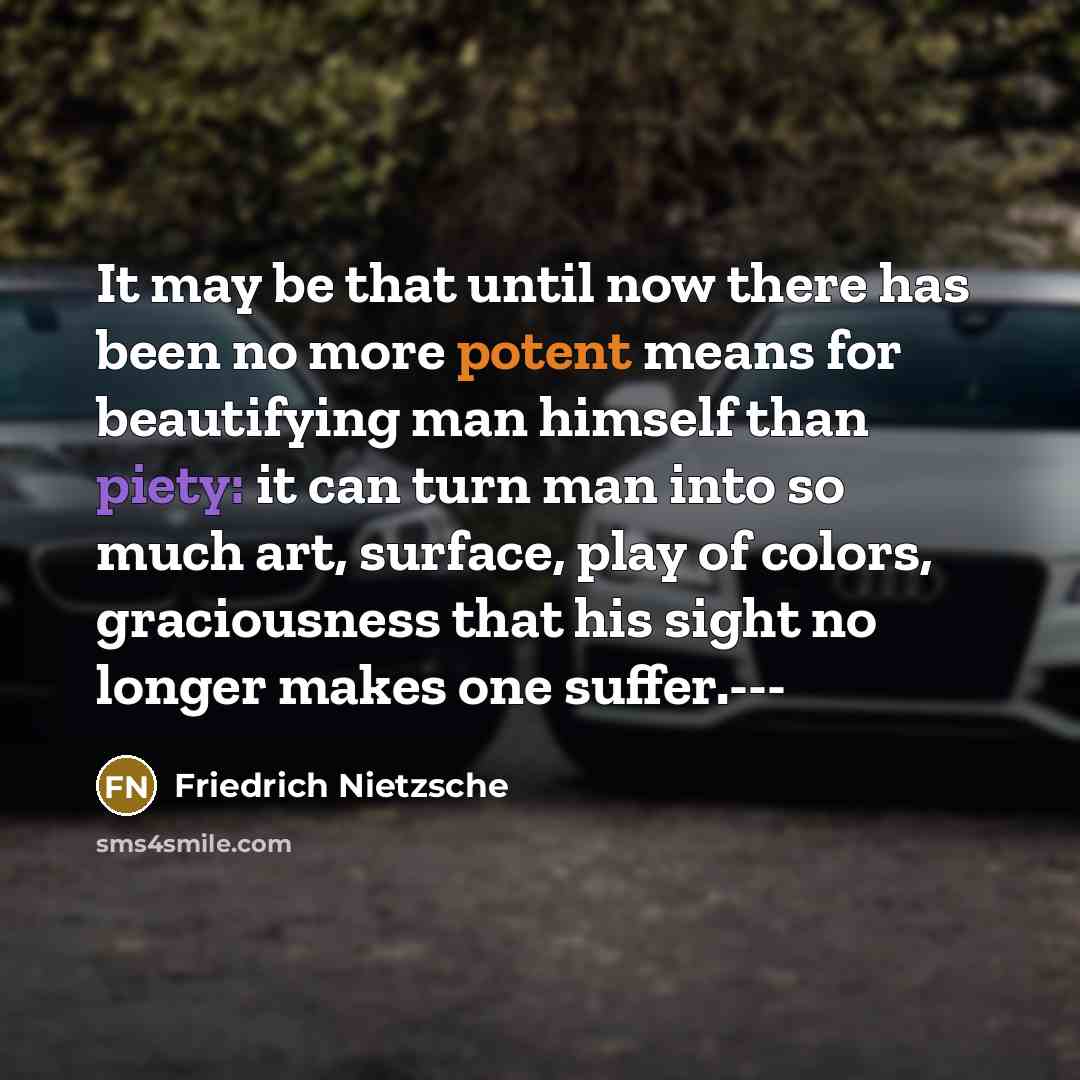 “It may be that until now there has been no more potent means for beautifying man himself than piety: it can turn man into so much art, surface, play of colors, graciousness that his sight no longer makes one suffer.---” quote by Friedrich Nietzsche