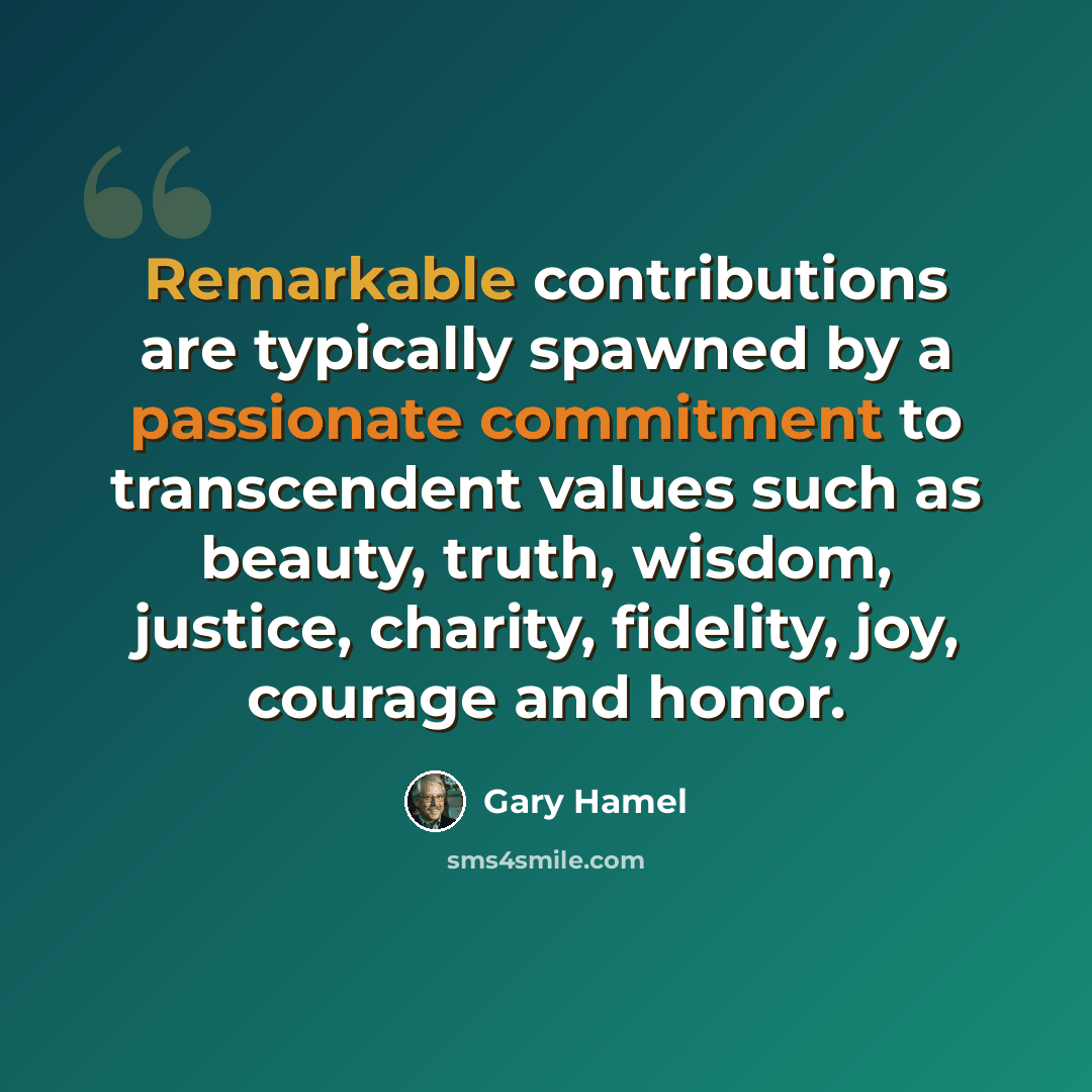 “Remarkable contributions are typically spawned by a passionate commitment to transcendent values such as beauty, truth, wisdom, justice, charity, fidelity, joy, courage and honor.” quote by Gary Hamel