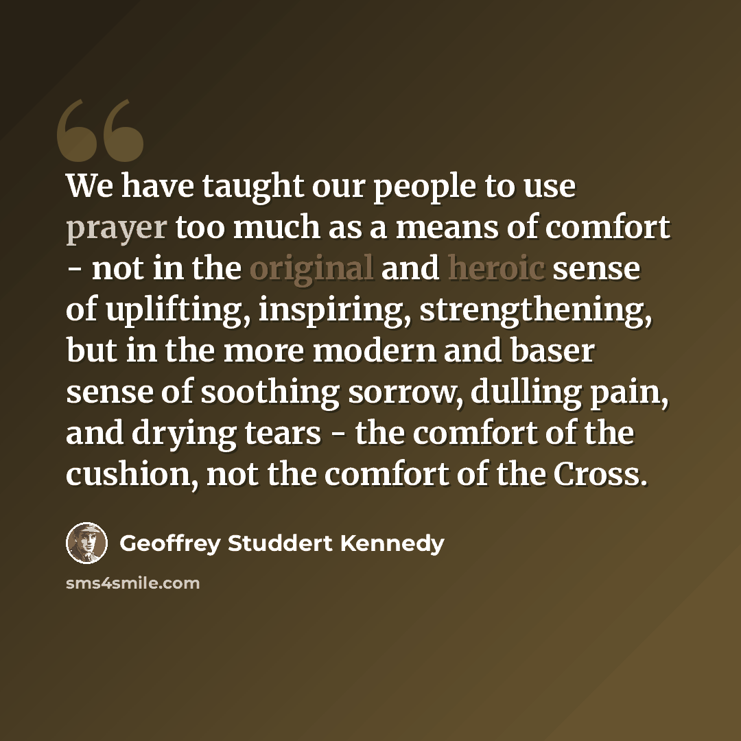 “We have taught our people to use prayer too much as a means of comfort - not in the original and heroic sense of uplifting, inspiring, strengthening, but in the more modern and baser sense of soothing sorrow, dulling pain, and drying tears - the comfort of the cushion, not the comfort of the Cross.” quote by Geoffrey Studdert Kennedy