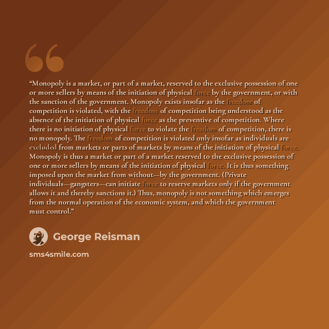 “Monopoly is a market, or part of a market, reserved to the exclusive possession of one or more sellers by means of the initiation of physical force by the government, or with the sanction of the government. Monopoly exists insofar as the freedom of competition is violated, with the freedom of…” quote by George Reisman