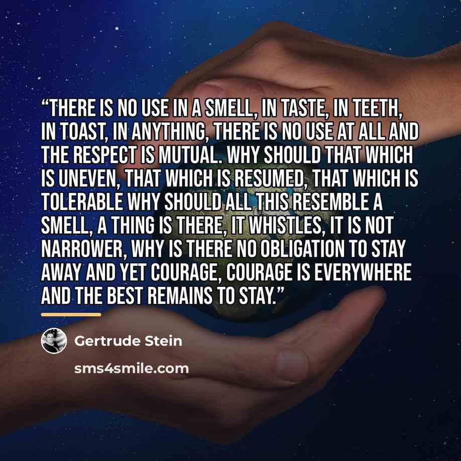 “There is no use in a smell, in taste, in teeth, in toast, in anything, there is no use at all and the respect is mutual. Why should that which is uneven, that which is resumed, that which is tolerable why should all this resemble a smell, a thing is there, it whistles, it is not narrower, why is…” quote by Gertrude Stein