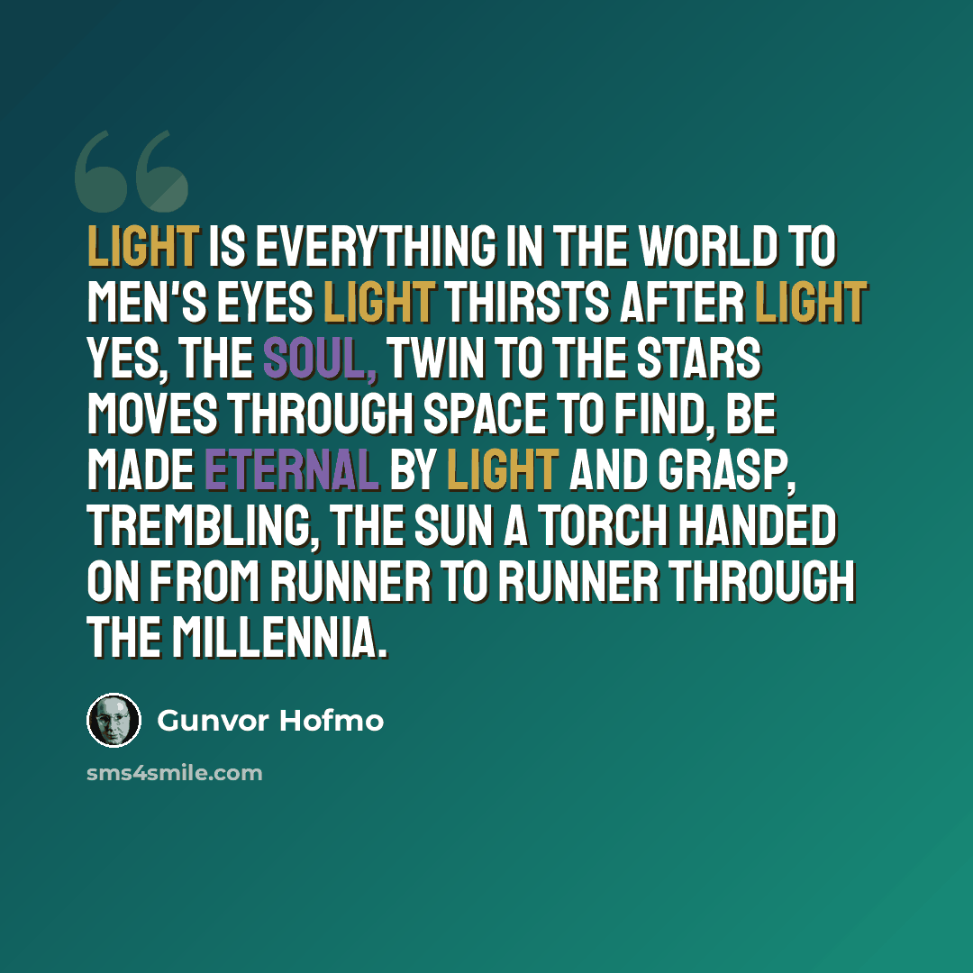 “Light is everything in the world to men's eyes Light thirsts after light yes, the soul, twin to the stars moves through space to find, be made eternal by light and grasp, trembling, the sun a torch handed on from runner to runner through the millennia.” quote by Gunvor Hofmo