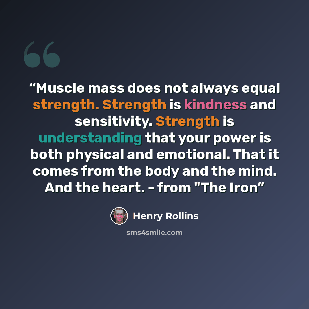 “Muscle mass does not always equal strength. Strength is kindness and sensitivity. Strength is understanding that your power is both physical and emotional. That it comes from the body and the mind. And the heart. - from "The Iron” quote by Henry Rollins