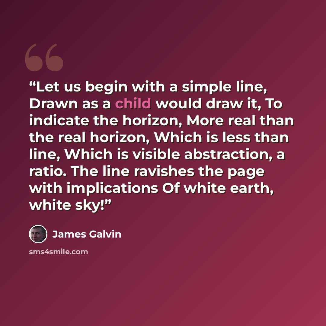 “Let us begin with a simple line, Drawn as a child would draw it, To indicate the horizon, More real than the real horizon, Which is less than line, Which is visible abstraction, a ratio. The line ravishes the page with implications Of white earth, white sky!” quote by James Galvin