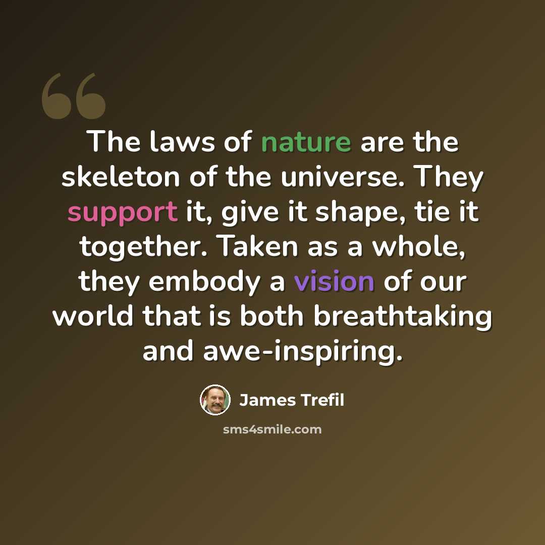 “The laws of nature are the skeleton of the universe. They support it, give it shape, tie it together. Taken as a whole, they embody a vision of our world that is both breathtaking and awe-inspiring.” quote by James Trefil