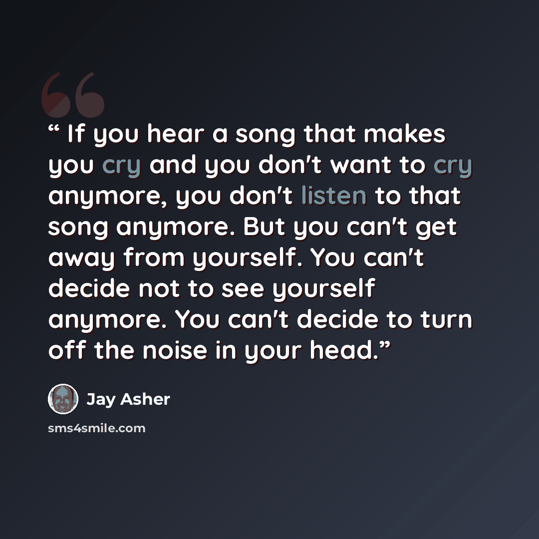 “If you hear a song that makes you cry and you don't want to cry anymore, you don't listen to that song anymore. But you can't get away from yourself. You can't decide not to see yourself anymore. You can't decide to turn off the noise in your head.” quote by Jay Asher