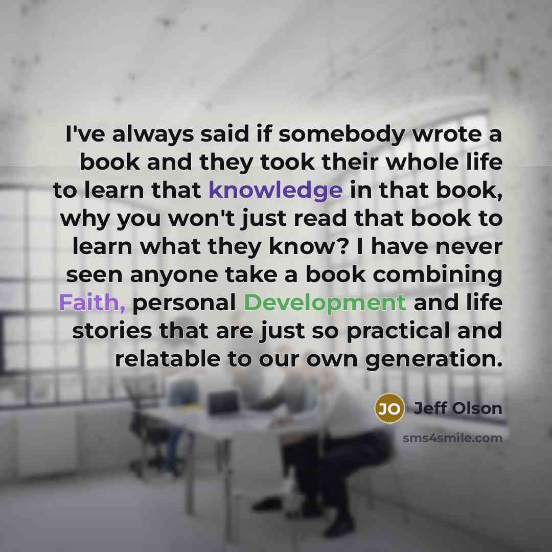 “I've always said if somebody wrote a book and they took their whole life to learn that knowledge in that book, why you won't just read that book to learn what they know? I have never seen anyone take a book combining Faith, personal Development and life stories that are just so practical and…” quote by Jeff Olson
