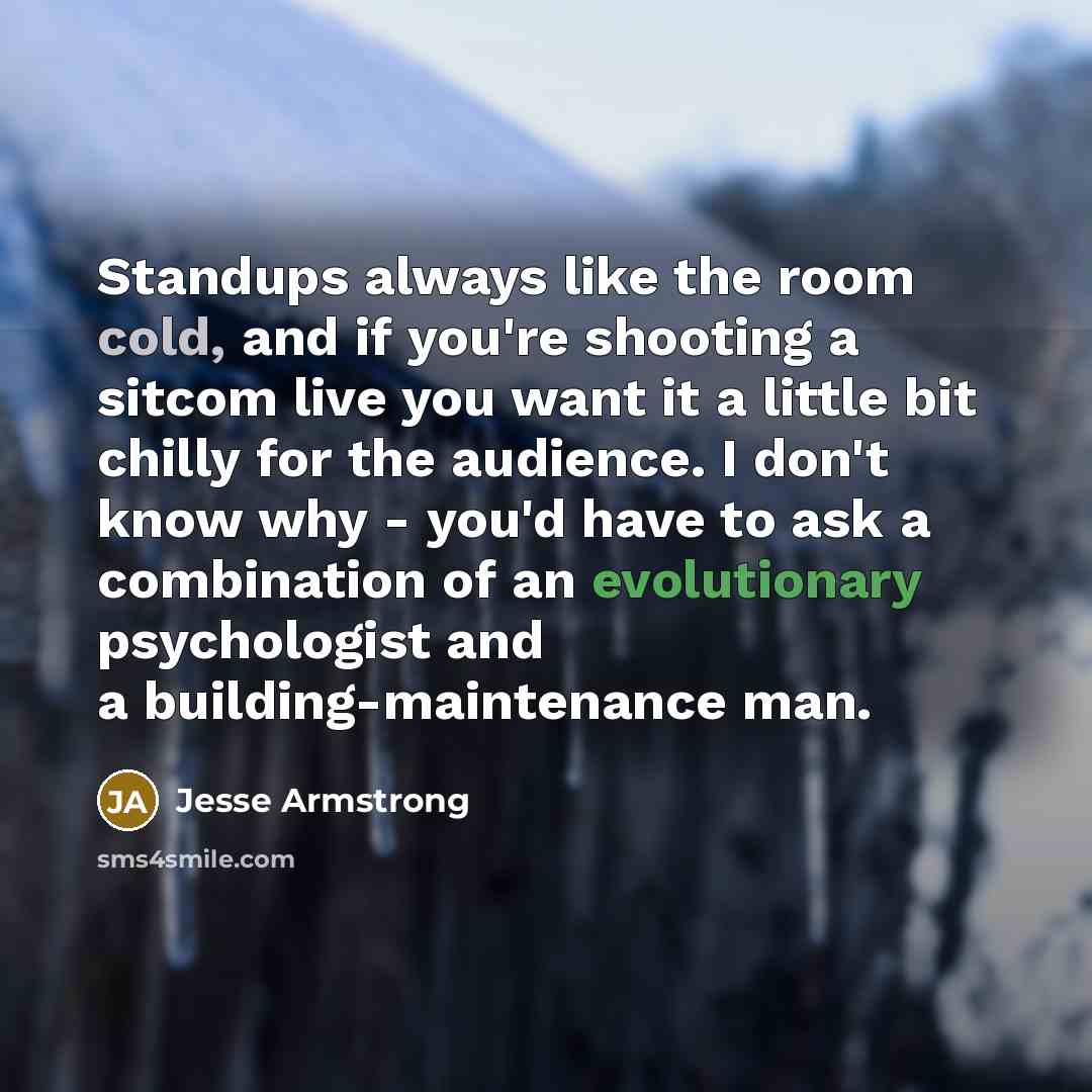 “Standups always like the room cold, and if you're shooting a sitcom live you want it a little bit chilly for the audience. I don't know why - you'd have to ask a combination of an evolutionary psychologist and a building-maintenance man.” quote by Jesse Armstrong
