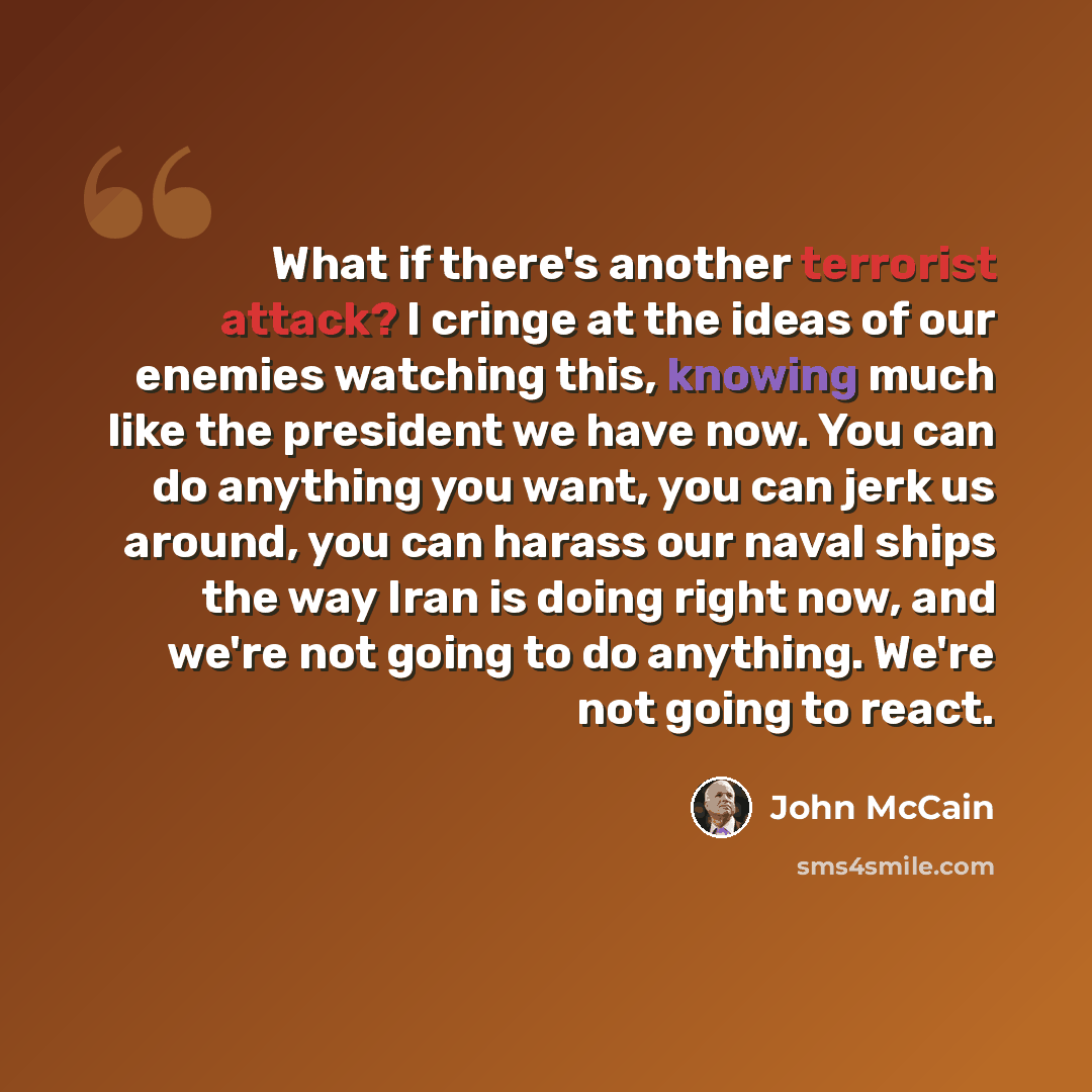 “What if there's another terrorist attack? I cringe at the ideas of our enemies watching this, knowing much like the president we have now. You can do anything you want, you can jerk us around, you can harass our naval ships the way Iran is doing right now, and we're not going to do anything. We're…” quote by John McCain
