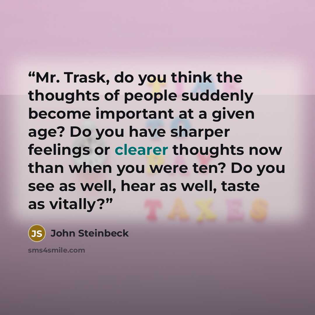 “Mr. Trask, do you think the thoughts of people suddenly become important at a given age? Do you have sharper feelings or clearer thoughts now than when you were ten? Do you see as well, hear as well, taste as vitally?” quote by John Steinbeck