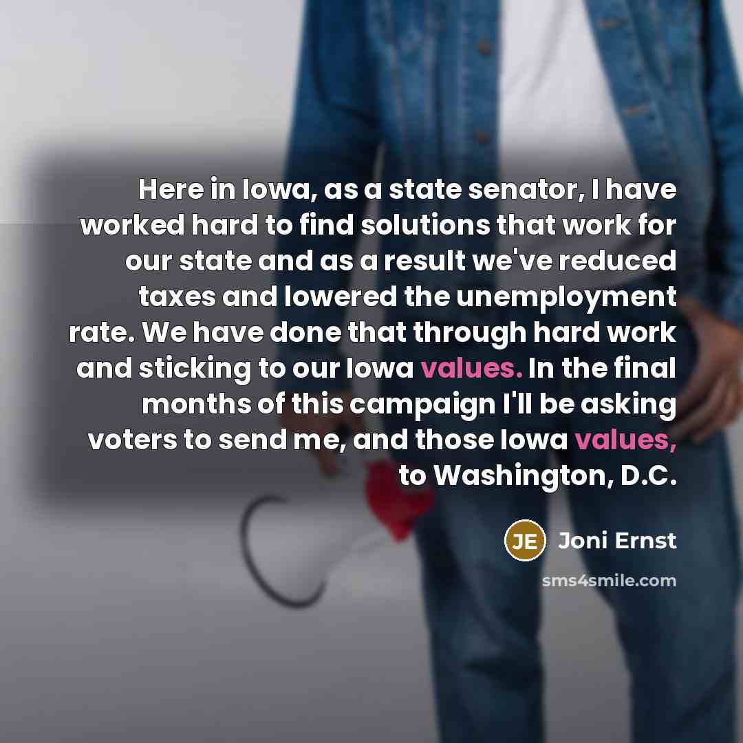 “Here in Iowa, as a state senator, I have worked hard to find solutions that work for our state and as a result we've reduced taxes and lowered the unemployment rate. We have done that through hard work and sticking to our Iowa values. In the final months of this campaign I'll be asking voters to…” quote by Joni Ernst