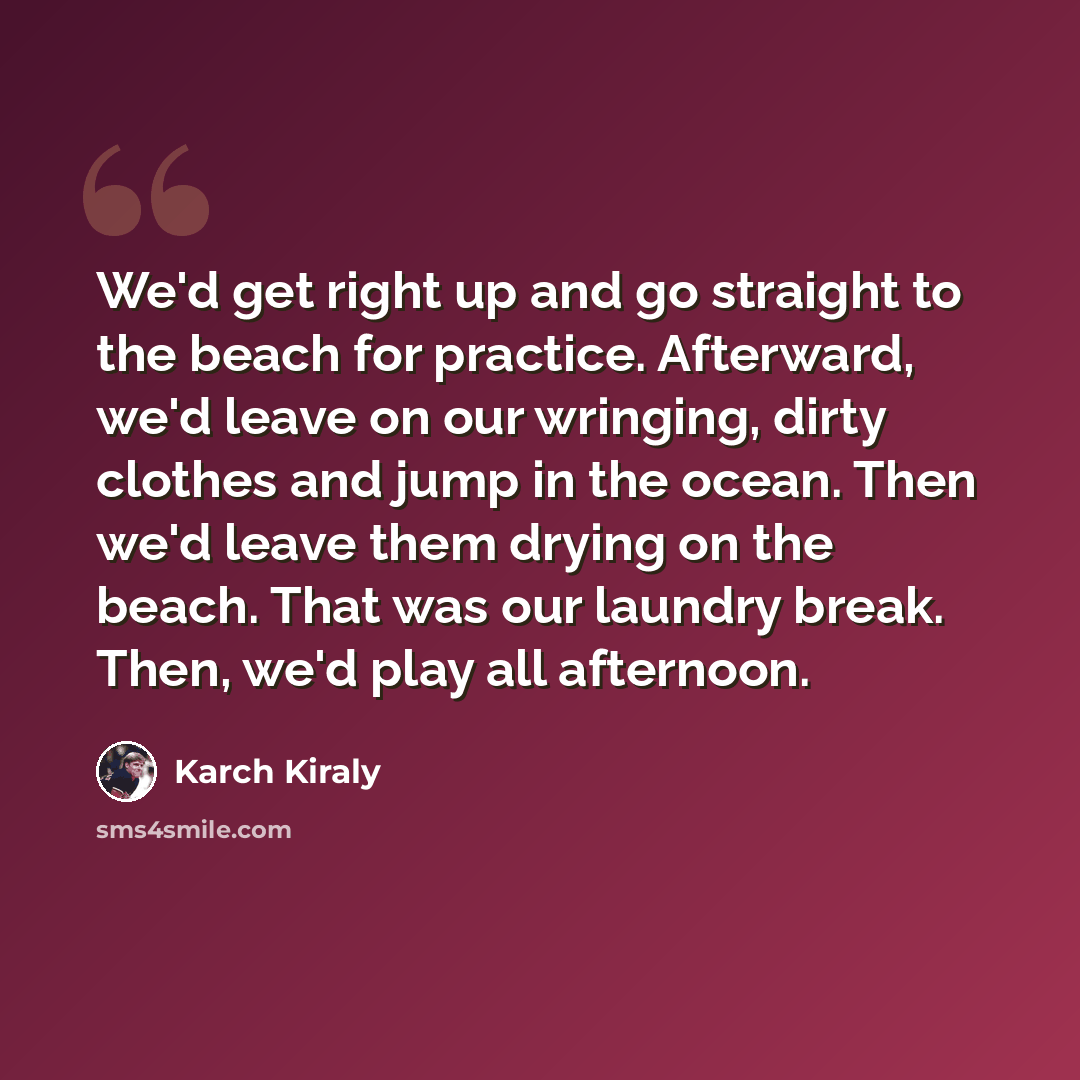 “We'd get right up and go straight to the beach for practice. Afterward, we'd leave on our wringing, dirty clothes and jump in the ocean. Then we'd leave them drying on the beach. That was our laundry break. Then, we'd play all afternoon.” quote by Karch Kiraly