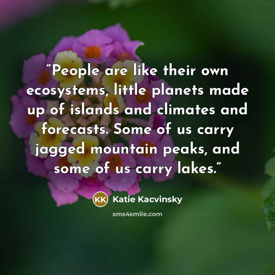 “People are like their own ecosystems, little planets made up of islands and climates and forecasts. Some of us carry jagged mountain peaks, and some of us carry lakes.” quote by Katie Kacvinsky