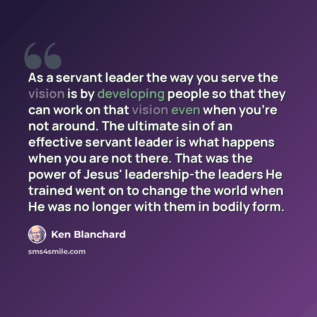 “As a servant leader the way you serve the vision is by developing people so that they can work on that vision even when you're not around. The ultimate sin of an effective servant leader is what happens when you are not there. That was the power of Jesus' leadership-the leaders He trained went on…” quote by Ken Blanchard