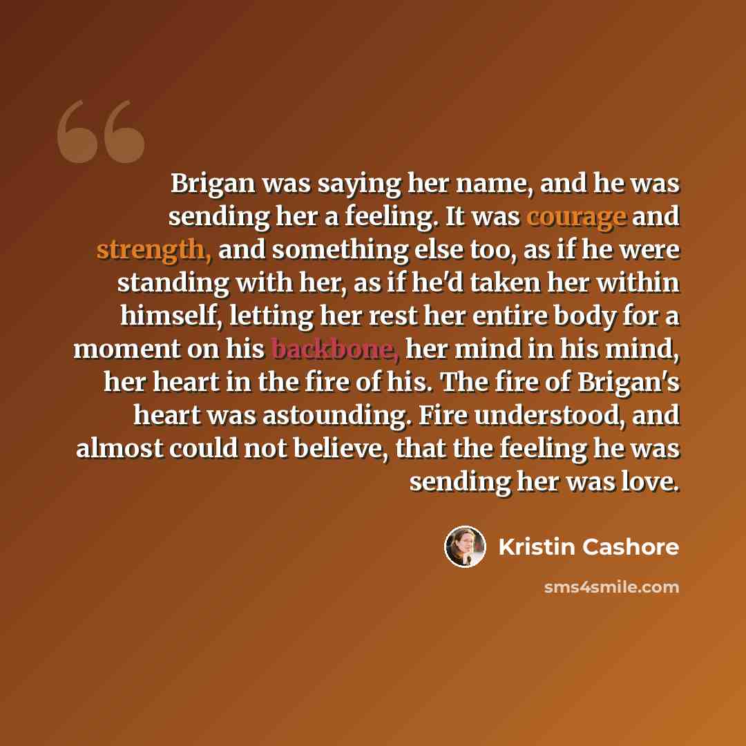 “Brigan was saying her name, and he was sending her a feeling. It was courage and strength, and something else too, as if he were standing with her, as if he'd taken her within himself, letting her rest her entire body for a moment on his backbone, her mind in his mind, her heart in the fire of…” quote by Kristin Cashore