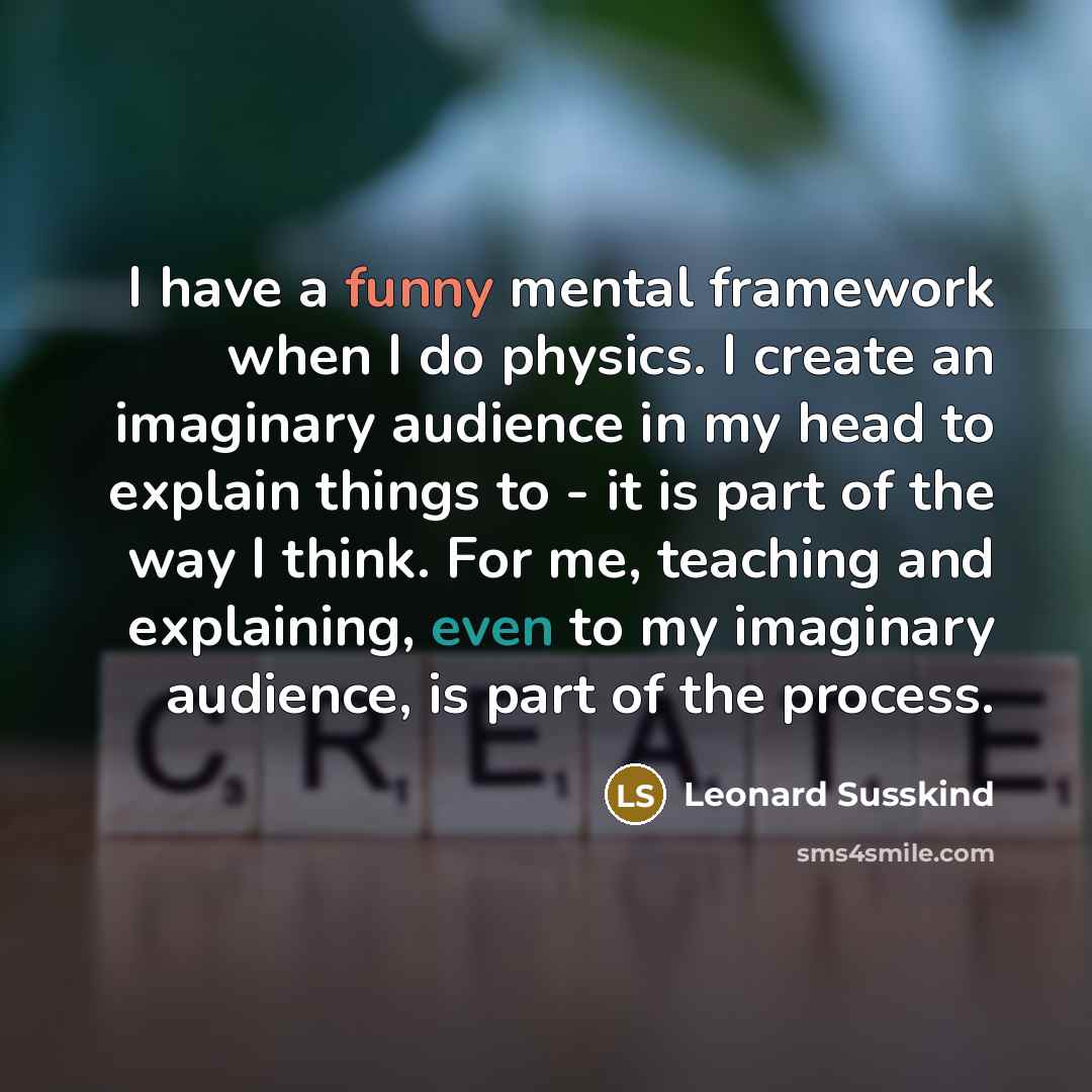 “I have a funny mental framework when I do physics. I create an imaginary audience in my head to explain things to - it is part of the way I think. For me, teaching and explaining, even to my imaginary audience, is part of the process.” quote by Leonard Susskind