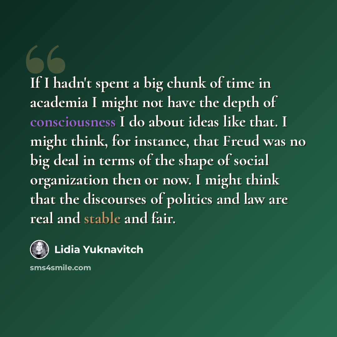 “If I hadn't spent a big chunk of time in academia I might not have the depth of consciousness I do about ideas like that. I might think, for instance, that Freud was no big deal in terms of the shape of social organization then or now. I might think that the discourses of politics and law are real…” quote by Lidia Yuknavitch