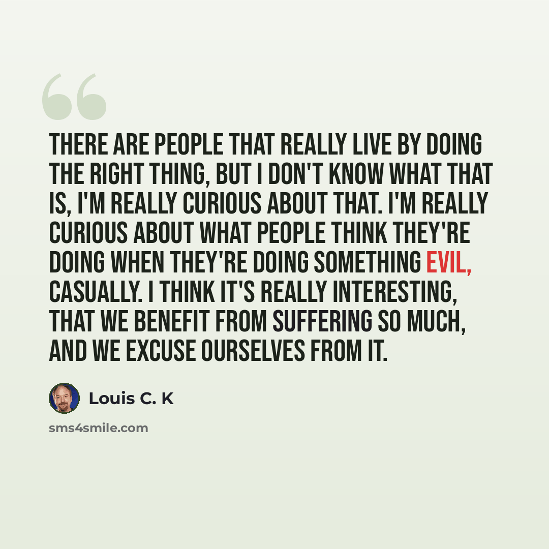 “There are people that really live by doing the right thing, but I don't know what that is, I'm really curious about that. I'm really curious about what people think they're doing when they're doing something evil, casually. I think it's really interesting, that we benefit from suffering so much…” quote by Louis C. K