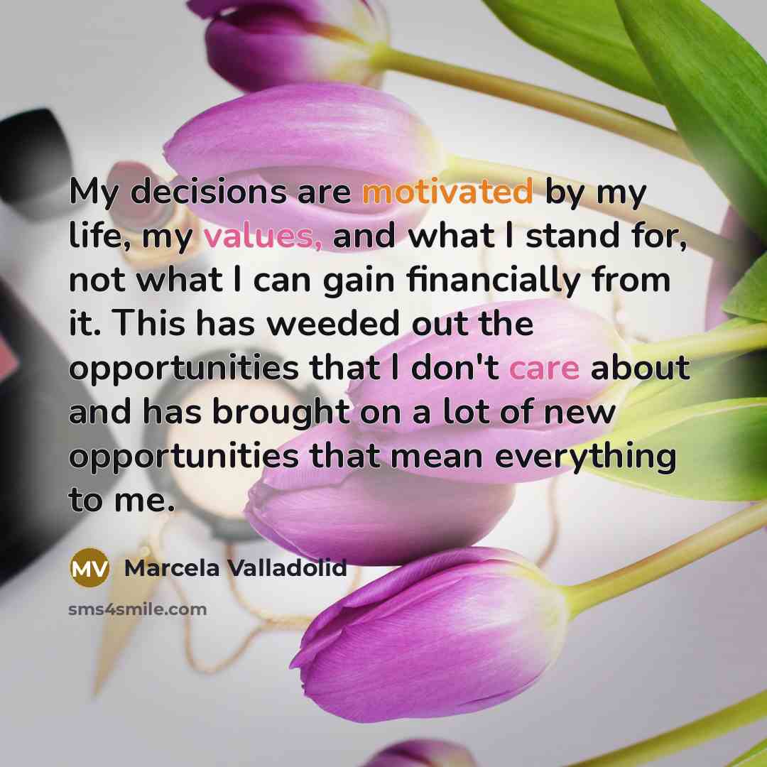 “My decisions are motivated by my life, my values, and what I stand for, not what I can gain financially from it. This has weeded out the opportunities that I don't care about and has brought on a lot of new opportunities that mean everything to me.” quote by Marcela Valladolid