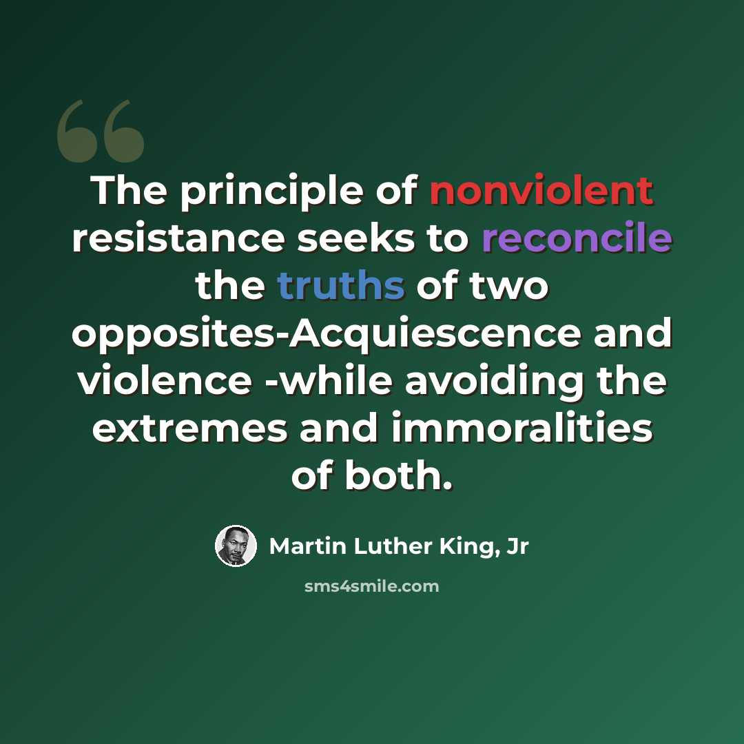 “The principle of nonviolent resistance seeks to reconcile the truths of two opposites-Acquiescence and violence -while avoiding the extremes and immoralities of both.” quote by Martin Luther King, Jr