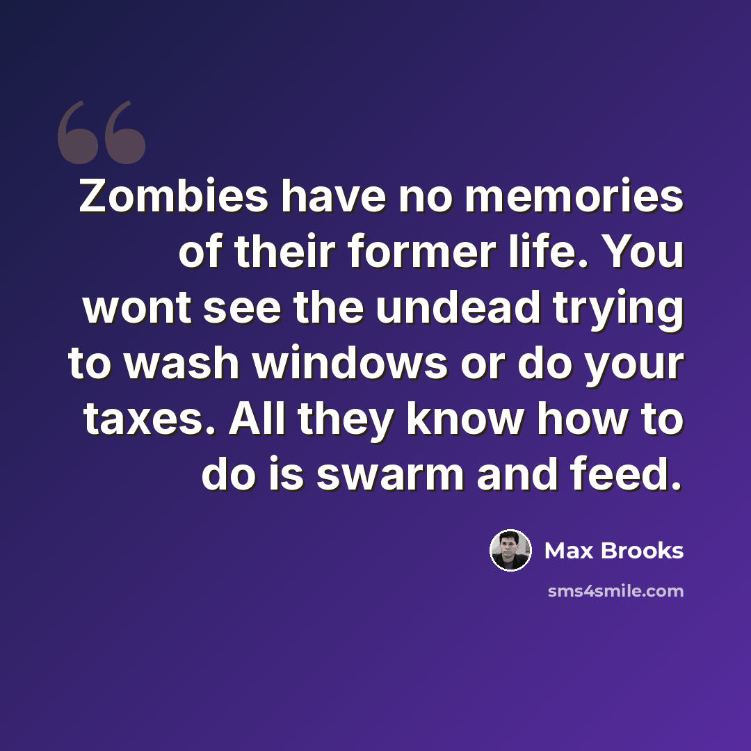 “Zombies have no memories of their former life. You wont see the undead trying to wash windows or do your taxes. All they know how to do is swarm and feed.” quote by Max Brooks
