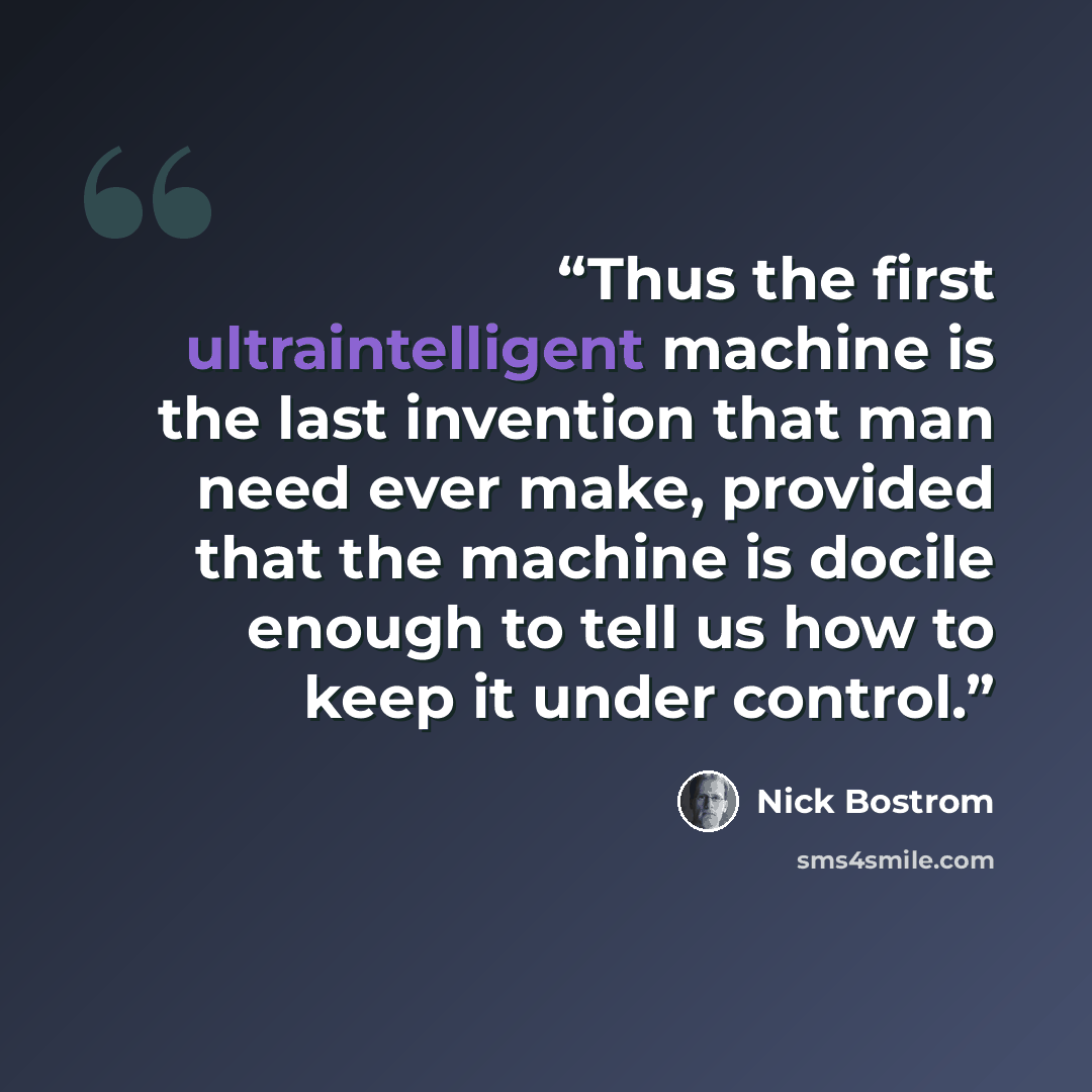 “Thus the first ultraintelligent machine is the last invention that man need ever make, provided that the machine is docile enough to tell us how to keep it under control.” quote by Nick Bostrom