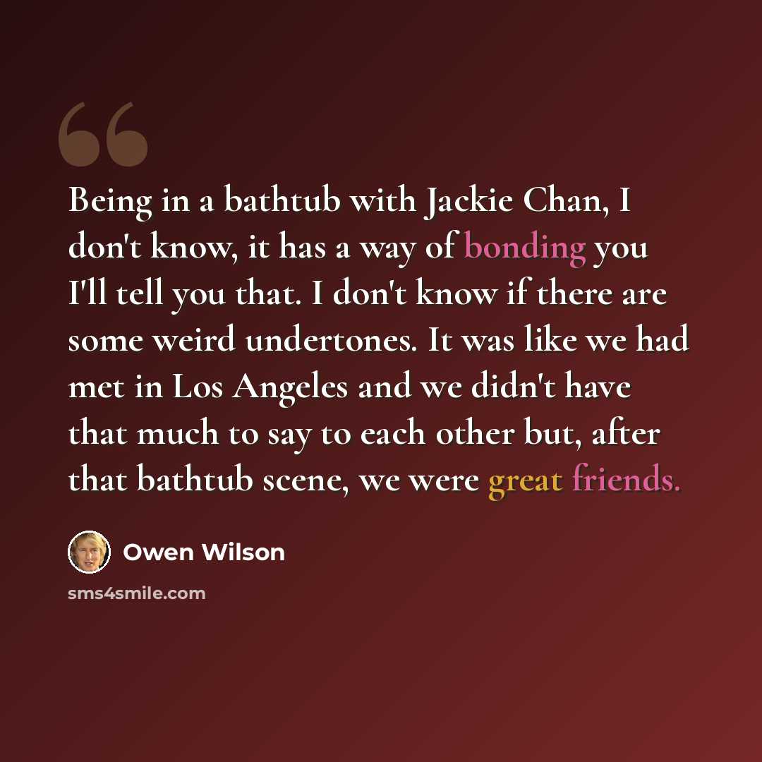“Being in a bathtub with Jackie Chan, I don't know, it has a way of bonding you I'll tell you that. I don't know if there are some weird undertones. It was like we had met in Los Angeles and we didn't have that much to say to each other but, after that bathtub scene, we were great friends.” quote by Owen Wilson