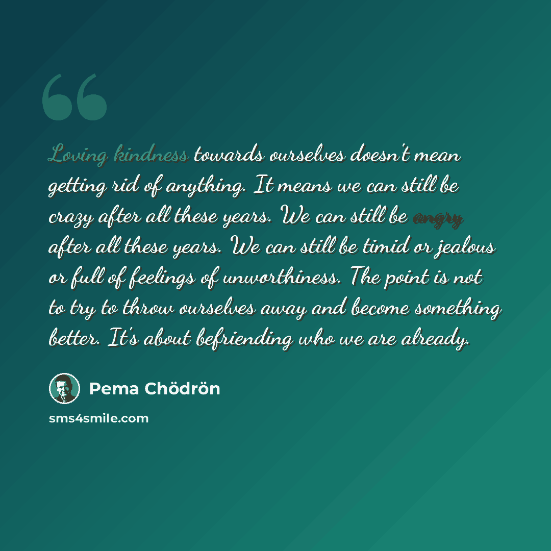 “Loving kindness towards ourselves doesn't mean getting rid of anything. It means we can still be crazy after all these years. We can still be angry after all these years. We can still be timid or jealous or full of feelings of unworthiness. The point is not to try to throw ourselves away and…” quote by Pema Chodron