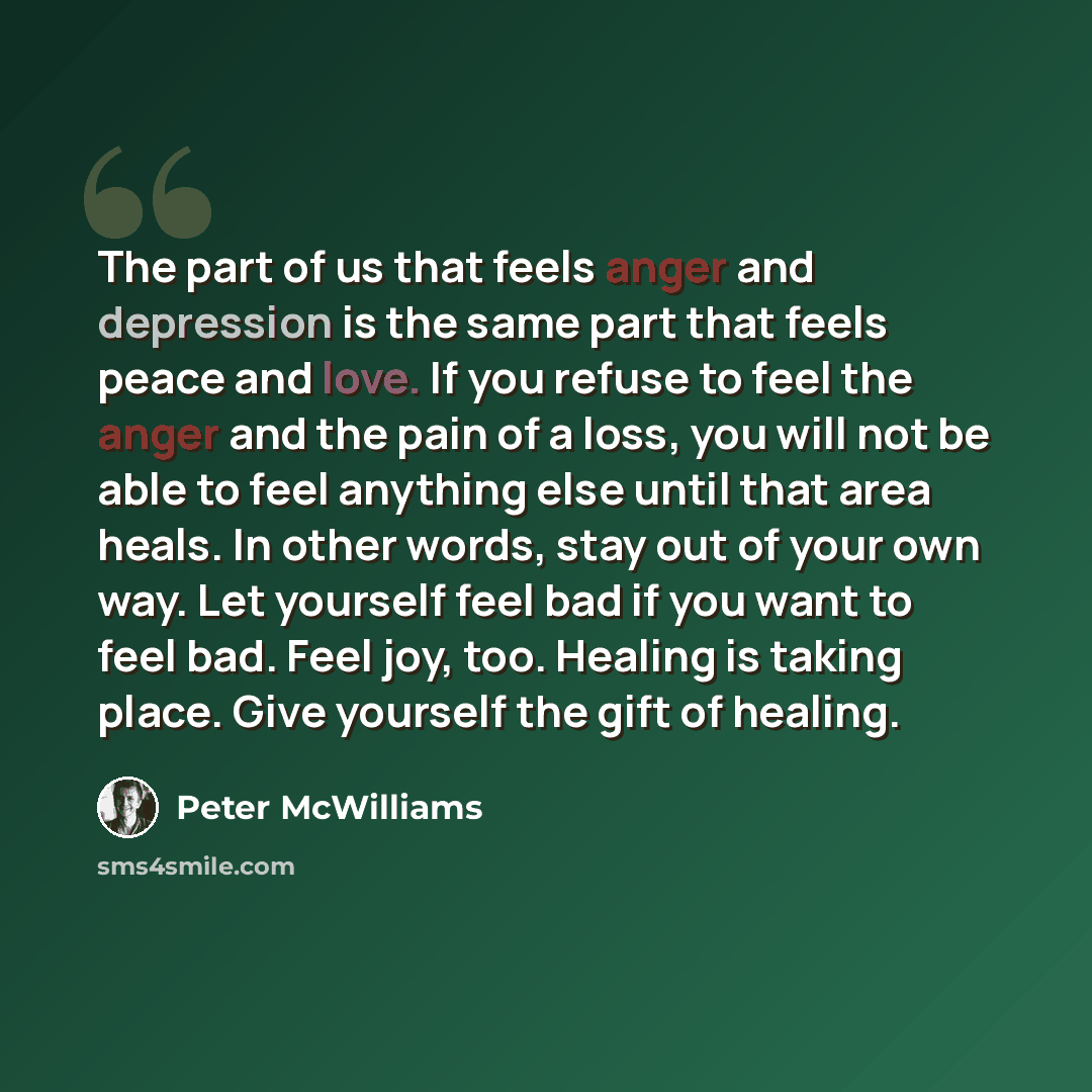 “The part of us that feels anger and depression is the same part that feels peace and love. If you refuse to feel the anger and the pain of a loss, you will not be able to feel anything else until that area heals. In other words, stay out of your own way. Let yourself feel bad if you want to feel…” quote by Peter McWilliams