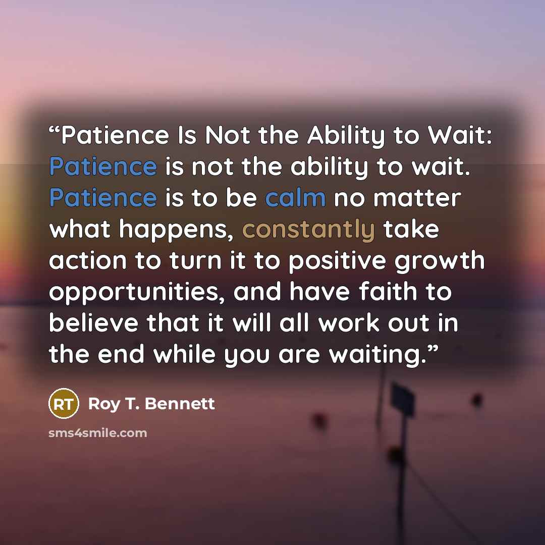 “Patience Is Not the Ability to Wait: Patience is not the ability to wait. Patience is to be calm no matter what happens, constantly take action to turn it to positive growth opportunities, and have faith to believe that it will all work out in the end while you are waiting.” quote by Roy T. Bennett