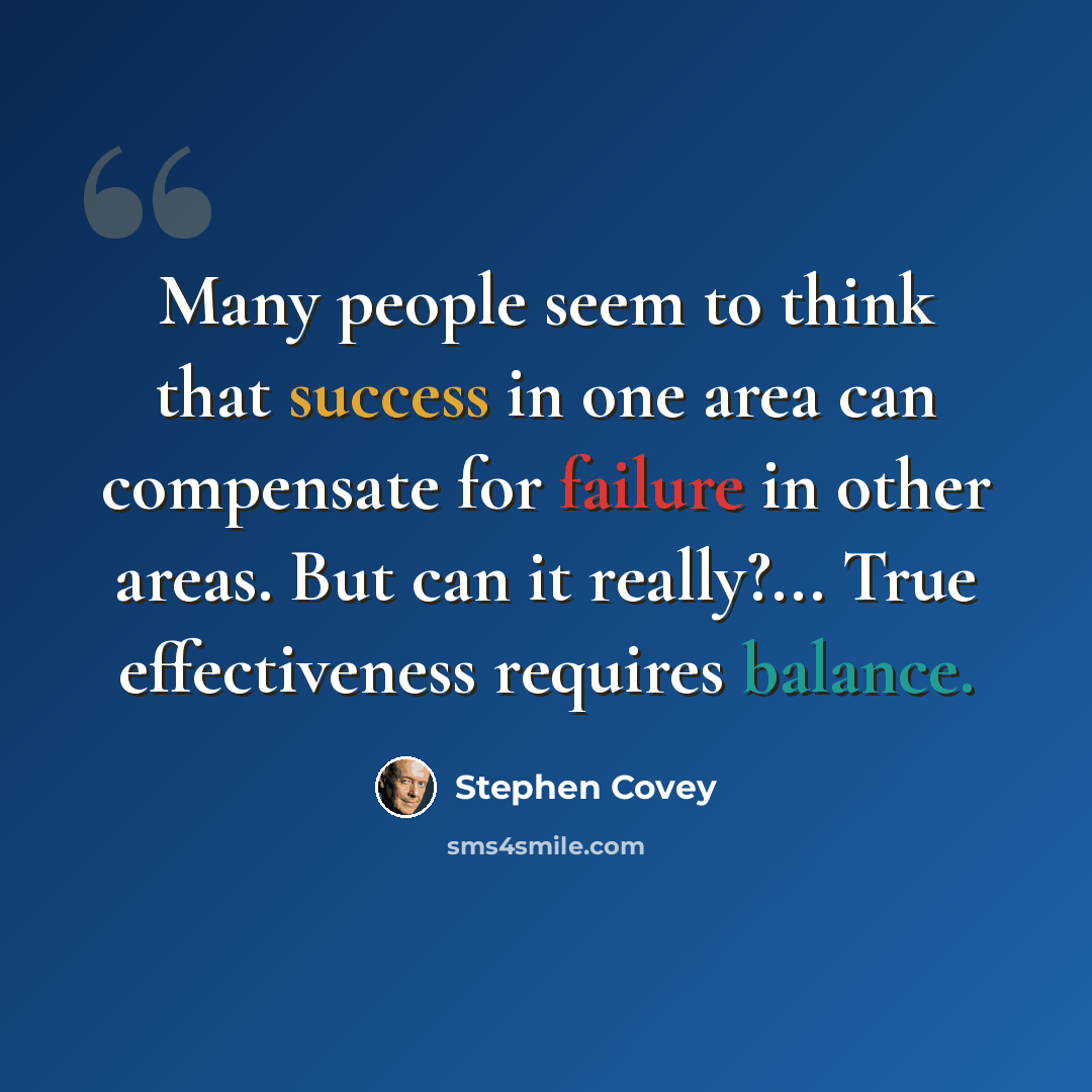 “Many people seem to think that success in one area can compensate for failure in other areas. But can it really?... True effectiveness requires balance.” quote by Stephen Covey