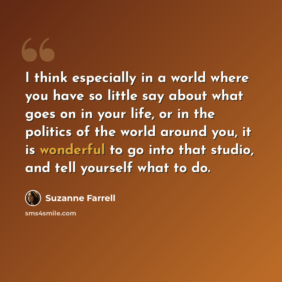 “I think especially in a world where you have so little say about what goes on in your life, or in the politics of the world around you, it is wonderful to go into that studio, and tell yourself what to do.” quote by Suzanne Farrell