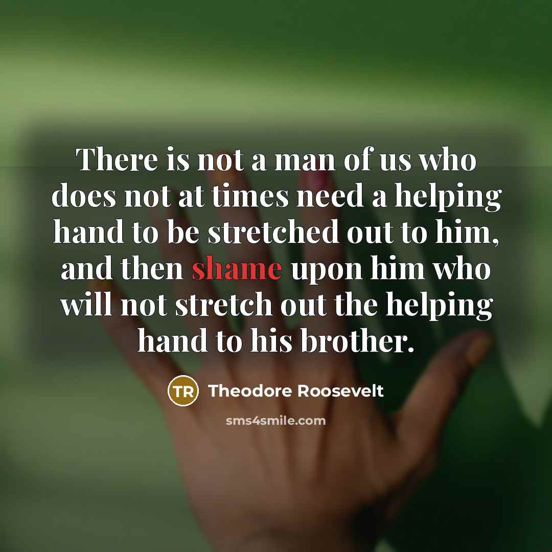 “There is not a man of us who does not at times need a helping hand to be stretched out to him, and then shame upon him who will not stretch out the helping hand to his brother.” quote by Theodore Roosevelt