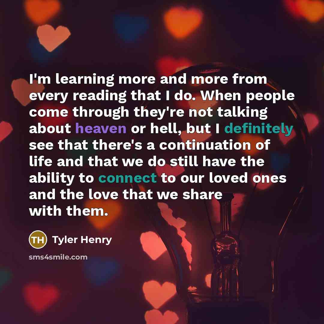 “I'm learning more and more from every reading that I do. When people come through they're not talking about heaven or hell, but I definitely see that there's a continuation of life and that we do still have the ability to connect to our loved ones and the love that we share with them.” quote by Tyler Henry