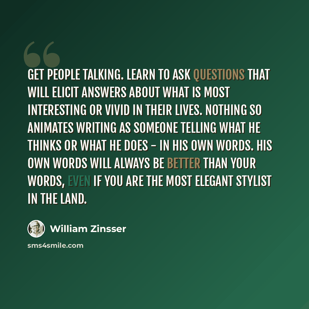 “Get people talking. Learn to ask questions that will elicit answers about what is most interesting or vivid in their lives. Nothing so animates writing as someone telling what he thinks or what he does - in his own words. His own words will always be better than your words, even if you are the…” quote by William Zinsser