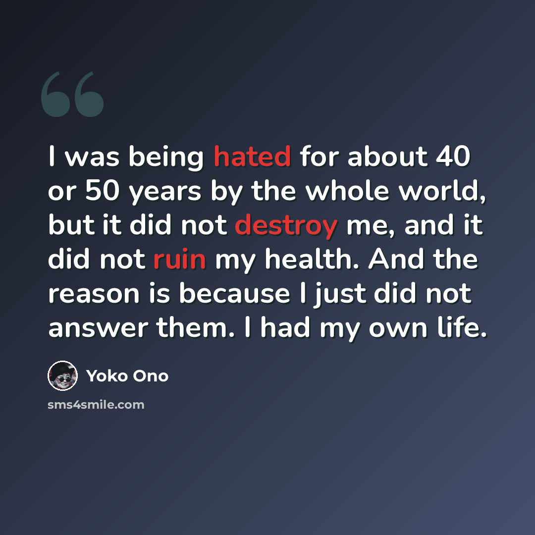 “I was being hated for about 40 or 50 years by the whole world, but it did not destroy me, and it did not ruin my health. And the reason is because I just did not answer them. I had my own life.” quote by Yoko Ono