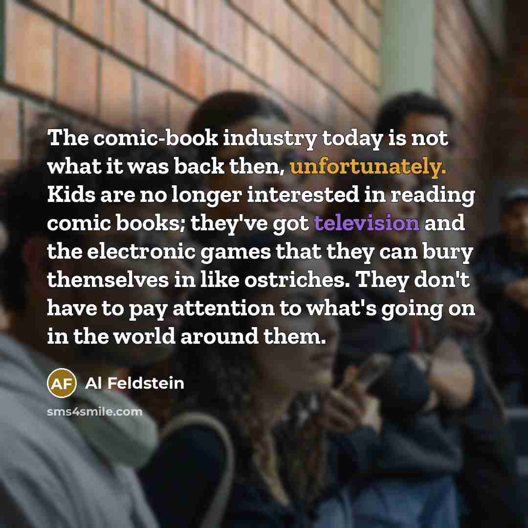 “The comic-book industry today is not what it was back then, unfortunately. Kids are no longer interested in reading comic books; they've got television and the electronic games that they can bury themselves in like ostriches. They don't have to pay attention to what's going on in the world around…” quote by Al Feldstein