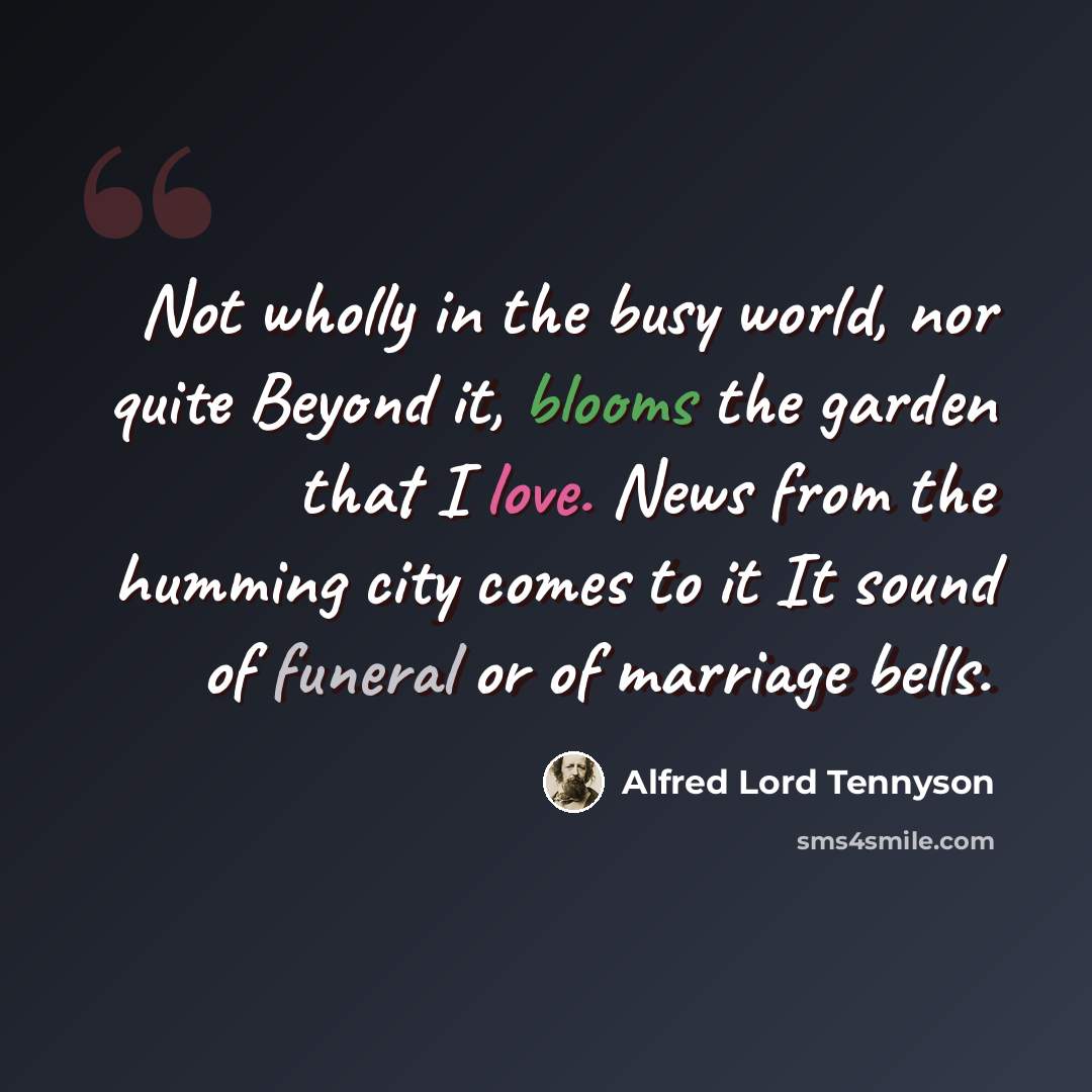 “Not wholly in the busy world, nor quite Beyond it, blooms the garden that I love. News from the humming city comes to it It sound of funeral or of marriage bells.” quote by Alfred Lord Tennyson