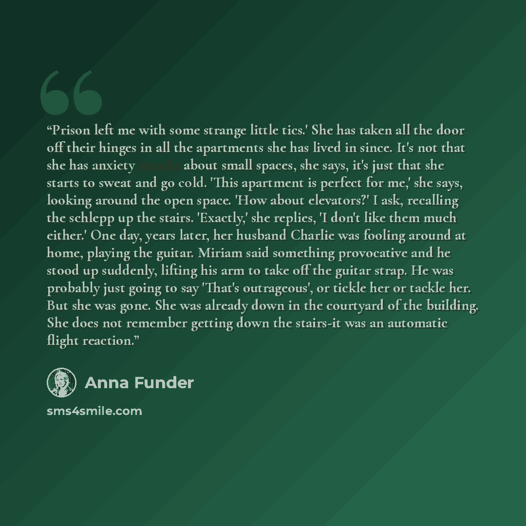 “Prison left me with some strange little tics.' She has taken all the door off their hinges in all the apartments she has lived in since. It's not that she has anxiety attacks about small spaces, she says, it's just that she starts to sweat and go cold. 'This apartment is perfect for me,' she says…” quote by Anna Funder
