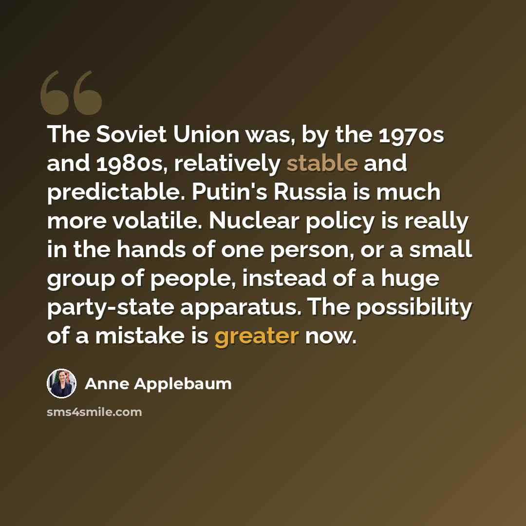 “The Soviet Union was, by the 1970s and 1980s, relatively stable and predictable. Putin's Russia is much more volatile. Nuclear policy is really in the hands of one person, or a small group of people, instead of a huge party-state apparatus. The possibility of a mistake is greater now.” quote by Anne Applebaum