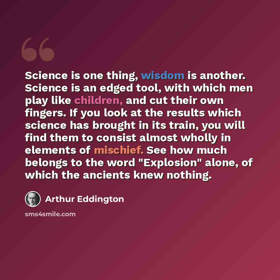 “Science is one thing, wisdom is another. Science is an edged tool, with which men play like children, and cut their own fingers. If you look at the results which science has brought in its train, you will find them to consist almost wholly in elements of mischief. See how much belongs to the word…” quote by Arthur Eddington