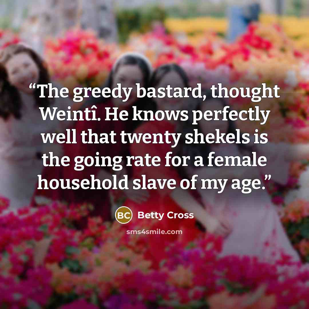 “The greedy bastard, thought Weintî. He knows perfectly well that twenty shekels is the going rate for a female household slave of my age.” quote by Betty Cross