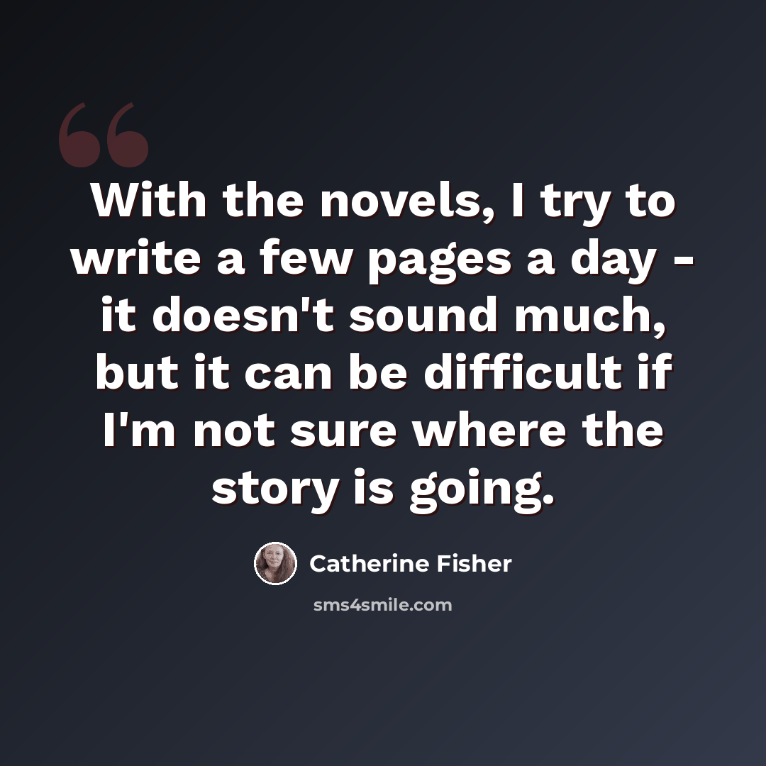 “With the novels, I try to write a few pages a day - it doesn't sound much, but it can be difficult if I'm not sure where the story is going.” quote by Catherine Fisher